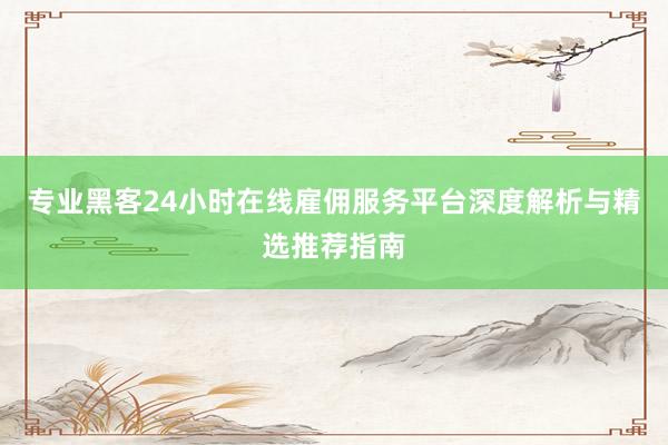 专业黑客24小时在线雇佣服务平台深度解析与精选推荐指南